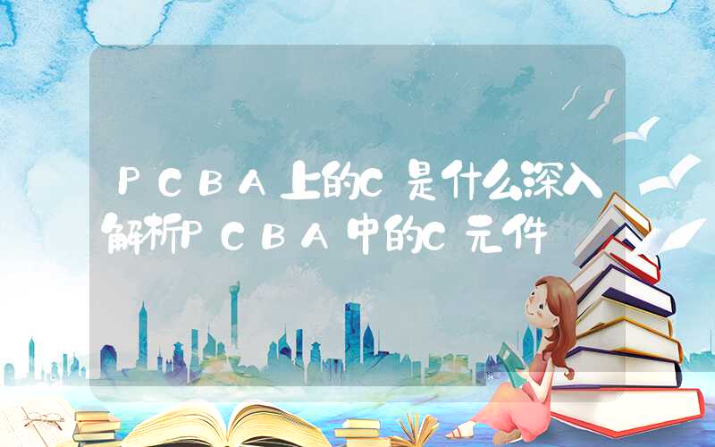 PCBA上的C是什么深入解析PCBA中的C元件