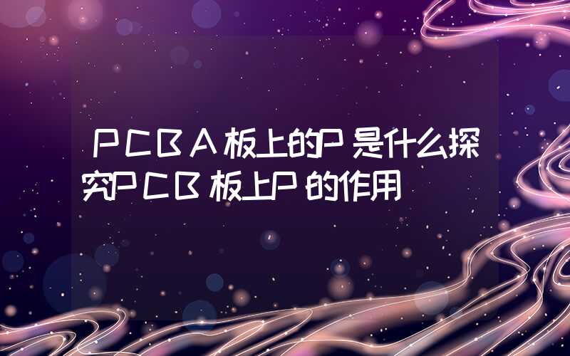 PCBA板上的P是什么探究PCB板上P的作用